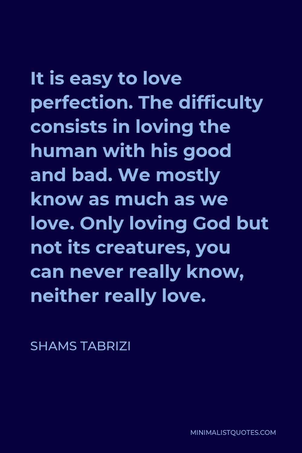 Shams Tabrizi Quote - It is easy to love perfection. The difficulty consists in loving the human with his good and bad. We mostly know as much as we love. Only loving God but not its creatures, you can never really know, neither really love.