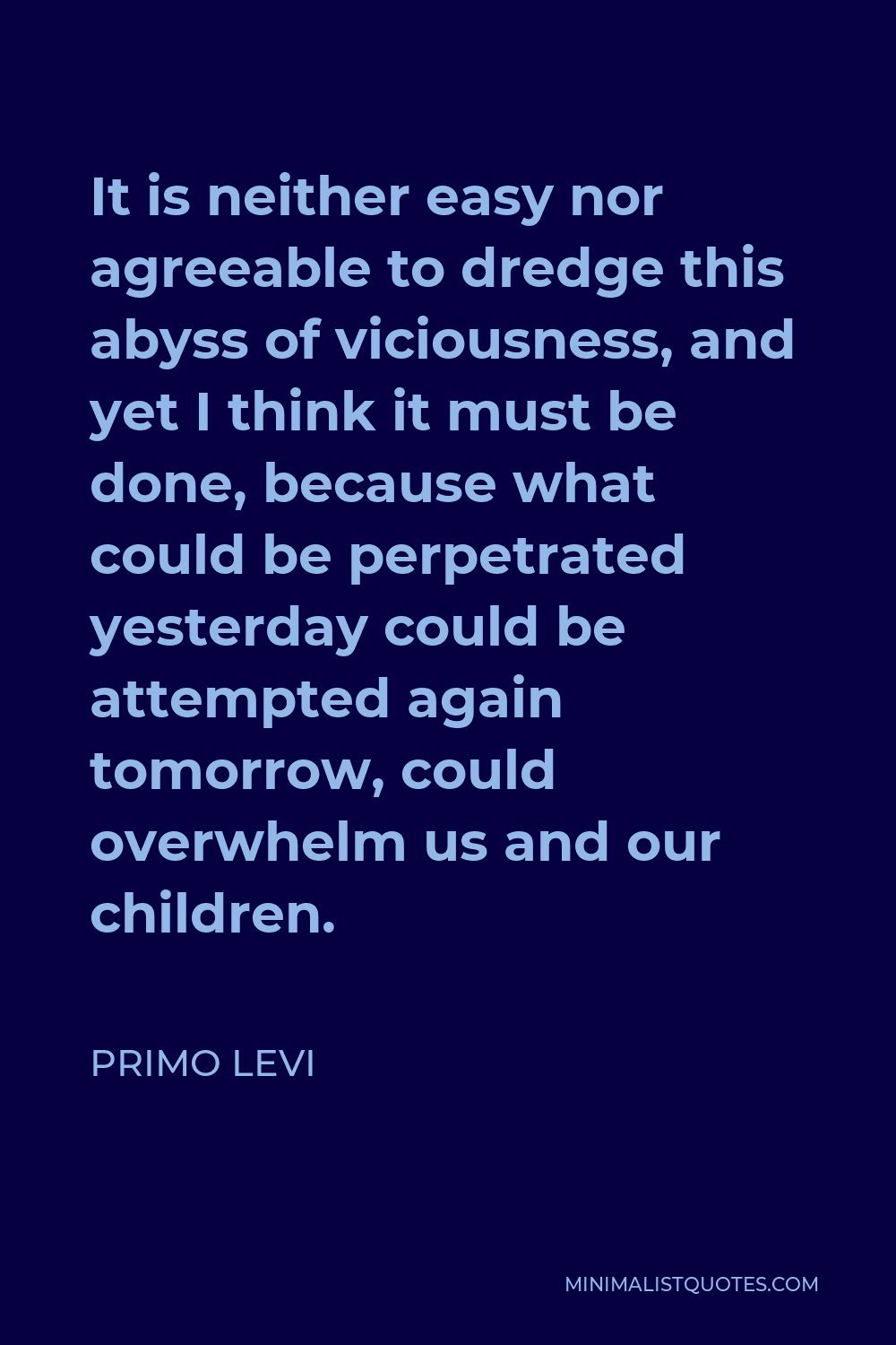 Primo Levi Quote - It is neither easy nor agreeable to dredge this abyss of viciousness, and yet I think it must be done, because what could be perpetrated yesterday could be attempted again tomorrow, could overwhelm us and our children.