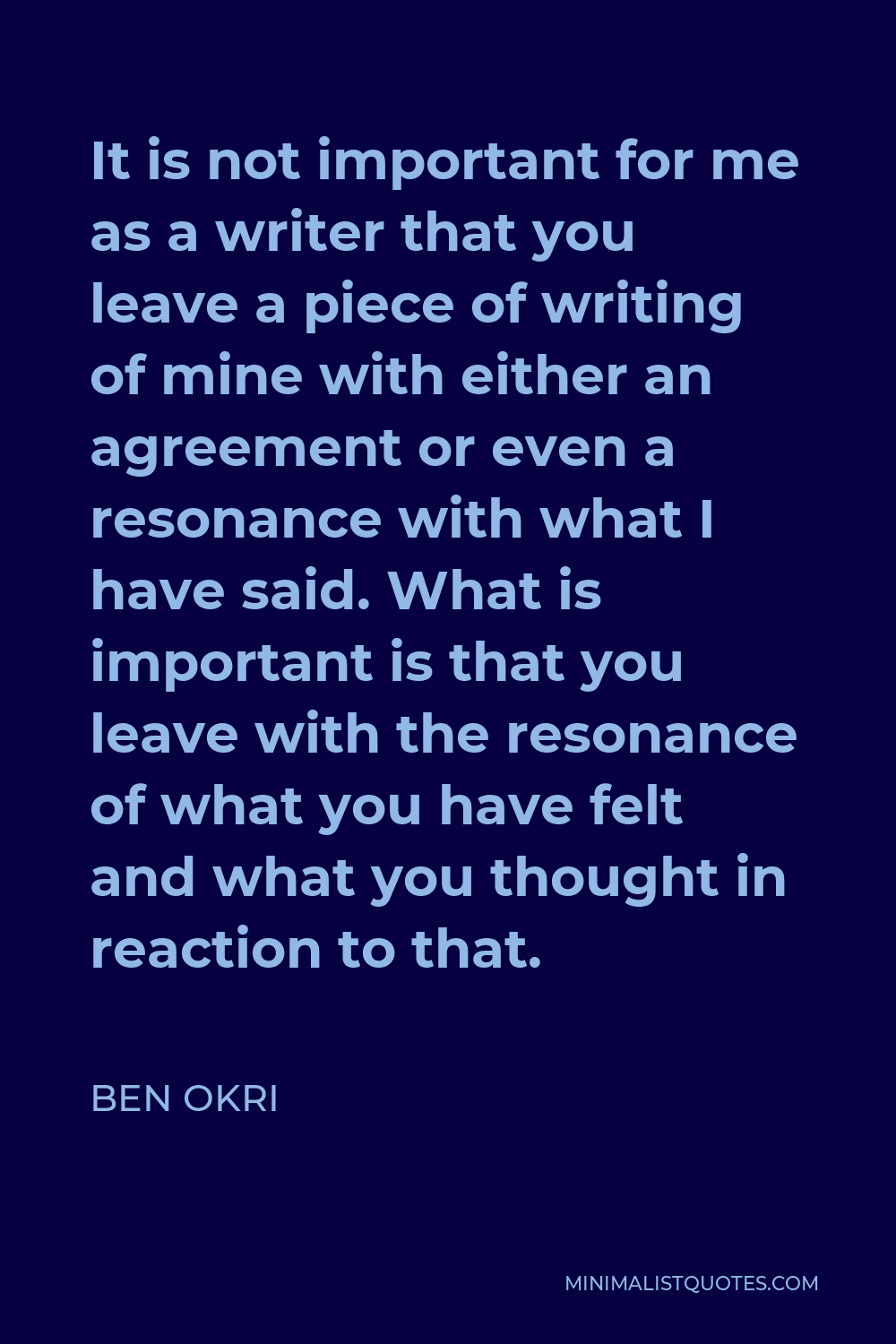 Ben Okri Quote - It is not important for me as a writer that you leave a piece of writing of mine with either an agreement or even a resonance with what I have said. What is important is that you leave with the resonance of what you have felt and what you thought in reaction to that.