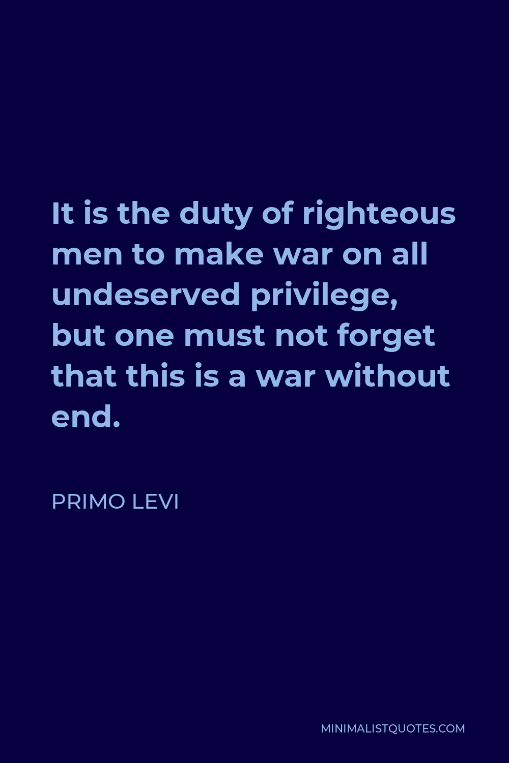 Primo Levi Quote - It is the duty of righteous men to make war on all undeserved privilege, but one must not forget that this is a war without end.