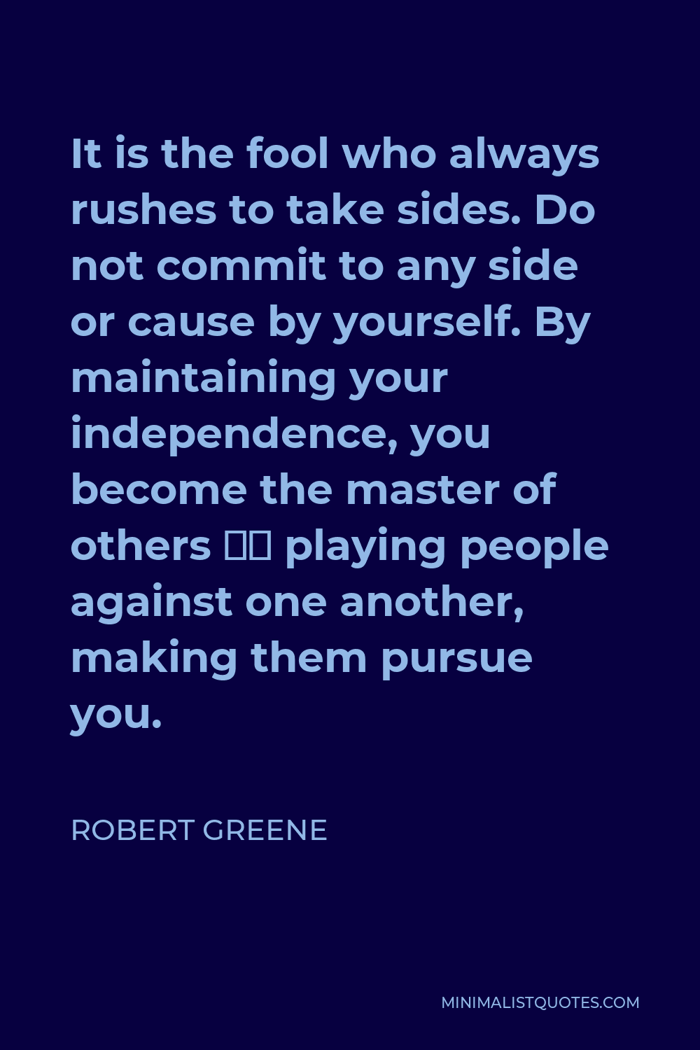 Robert Greene Quote - It is the fool who always rushes to take sides. Do not commit to any side or cause by yourself. By maintaining your independence, you become the master of others — playing people against one another, making them pursue you.