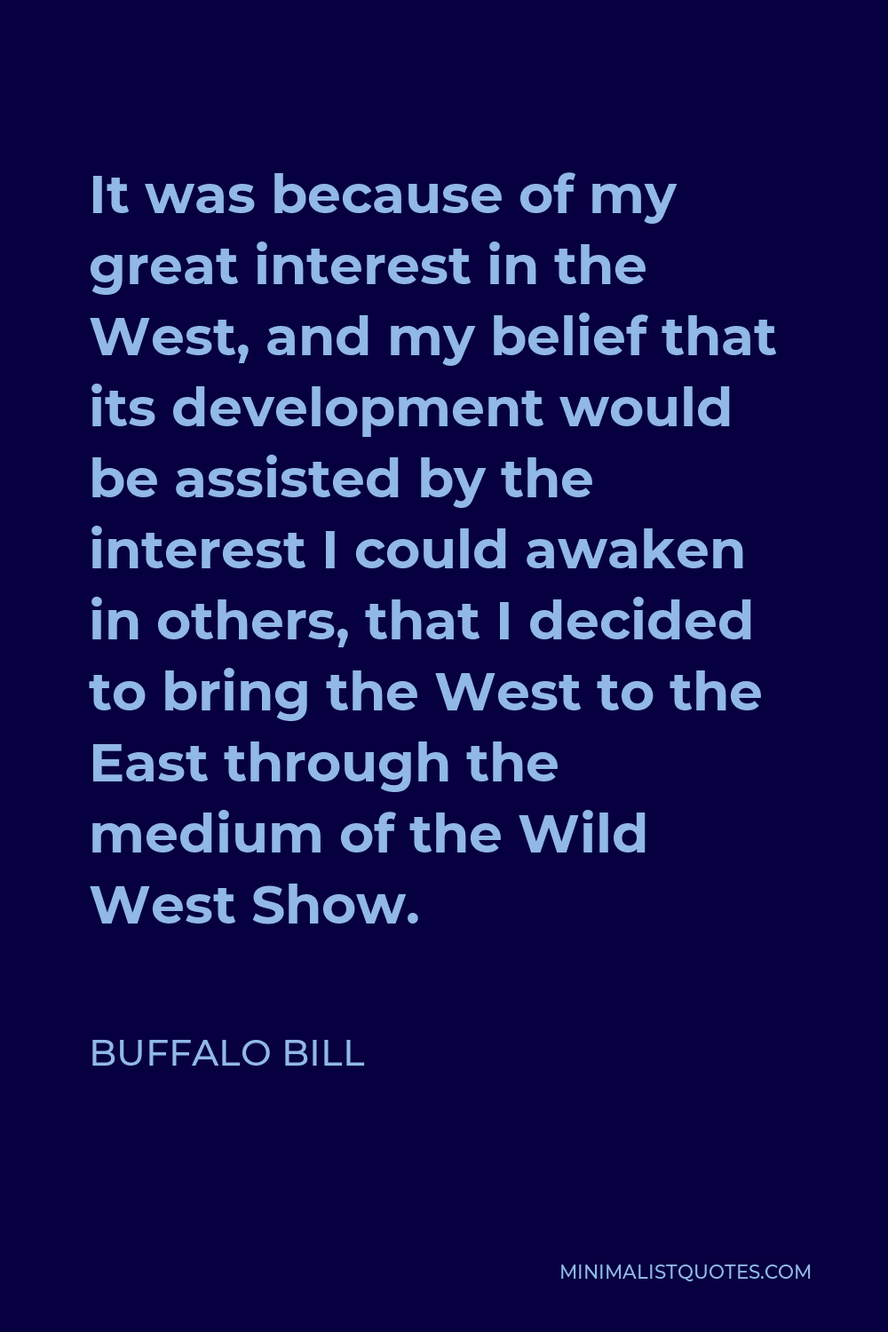 Buffalo Bill Quote - It was because of my great interest in the West, and my belief that its development would be assisted by the interest I could awaken in others, that I decided to bring the West to the East through the medium of the Wild West Show.