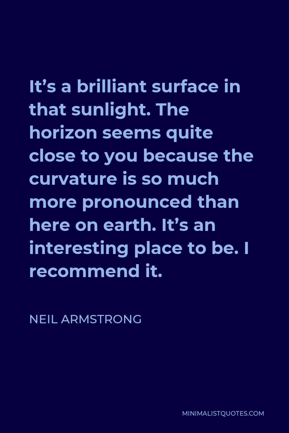 Neil Armstrong Quote - It’s a brilliant surface in that sunlight. The horizon seems quite close to you because the curvature is so much more pronounced than here on earth. It’s an interesting place to be. I recommend it.