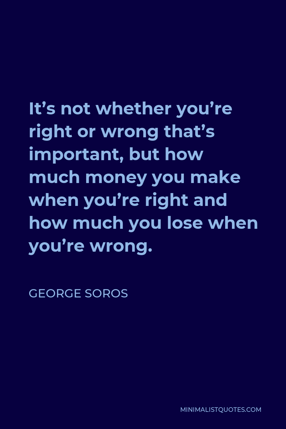 George Soros Quote - It’s not whether you’re right or wrong that’s important, but how much money you make when you’re right and how much you lose when you’re wrong.