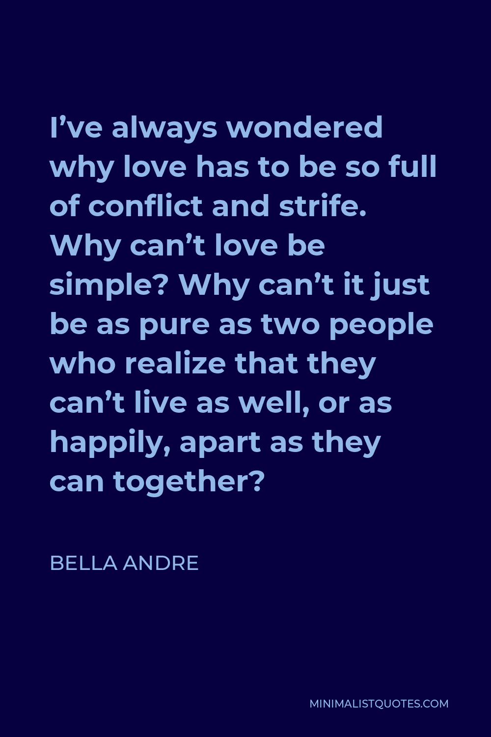 Bella Andre Quote - I’ve always wondered why love has to be so full of conflict and strife. Why can’t love be simple? Why can’t it just be as pure as two people who realize that they can’t live as well, or as happily, apart as they can together?
