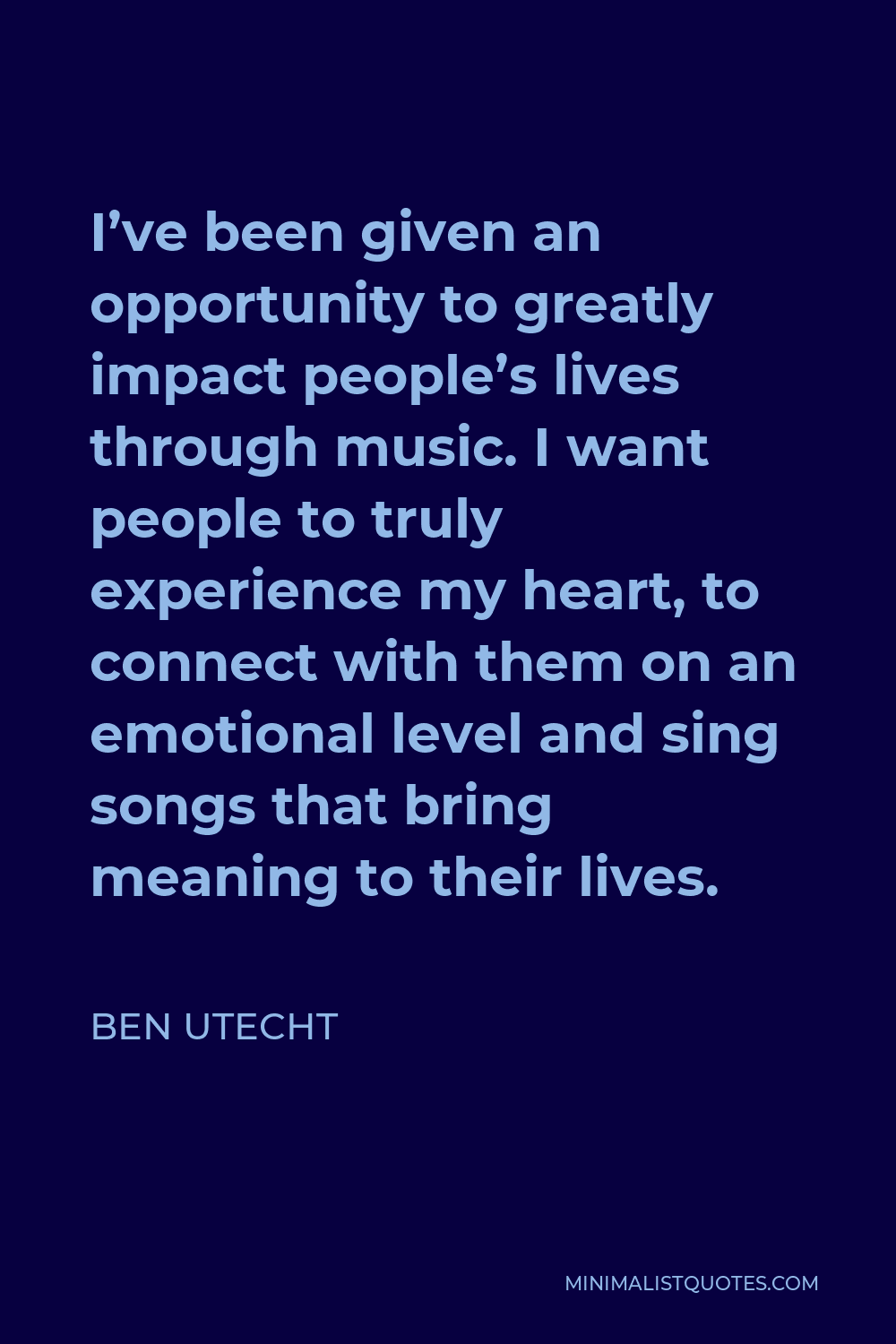 Ben Utecht Quote - I’ve been given an opportunity to greatly impact people’s lives through music. I want people to truly experience my heart, to connect with them on an emotional level and sing songs that bring meaning to their lives.