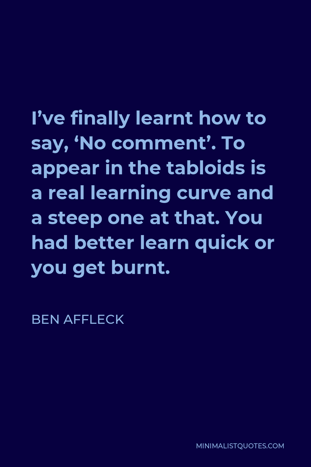 Ben Affleck Quote - I’ve finally learnt how to say, ‘No comment’. To appear in the tabloids is a real learning curve and a steep one at that. You had better learn quick or you get burnt.
