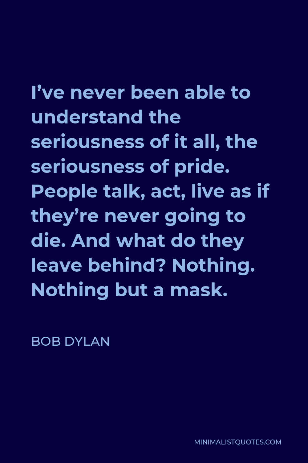 Bob Dylan Quote - I’ve never been able to understand the seriousness of it all, the seriousness of pride. People talk, act, live as if they’re never going to die. And what do they leave behind? Nothing. Nothing but a mask.