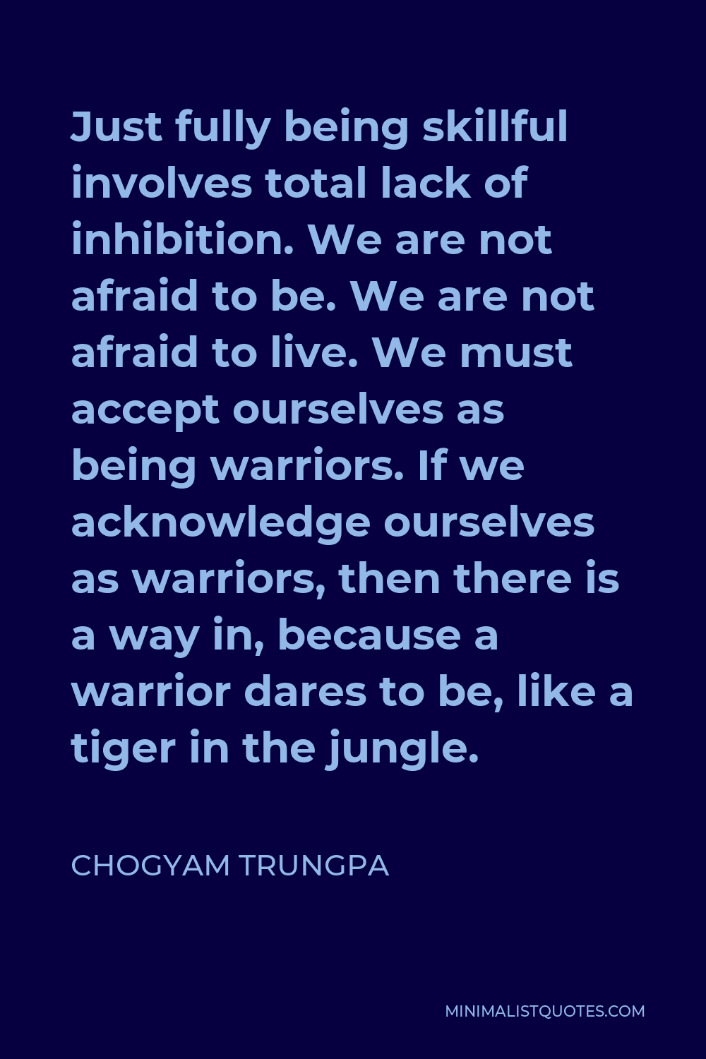 Chogyam Trungpa Quote - Just fully being skillful involves total lack of inhibition. We are not afraid to be. We are not afraid to live. We must accept ourselves as being warriors. If we acknowledge ourselves as warriors, then there is a way in, because a warrior dares to be, like a tiger in the jungle.
