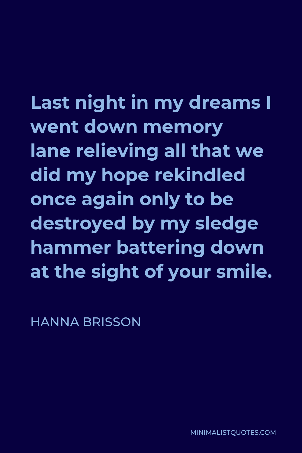 Hanna Brisson Quote - Last night in my dreams I went down memory lane relieving all that we did my hope rekindled once again only to be destroyed by my sledge hammer battering down at the sight of your smile.