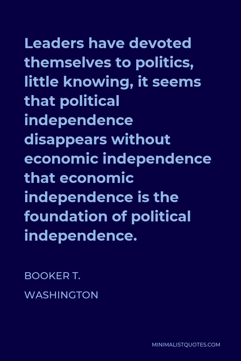 Booker T. Washington Quote - Leaders have devoted themselves to politics, little knowing, it seems that political independence disappears without economic independence that economic independence is the foundation of political independence.