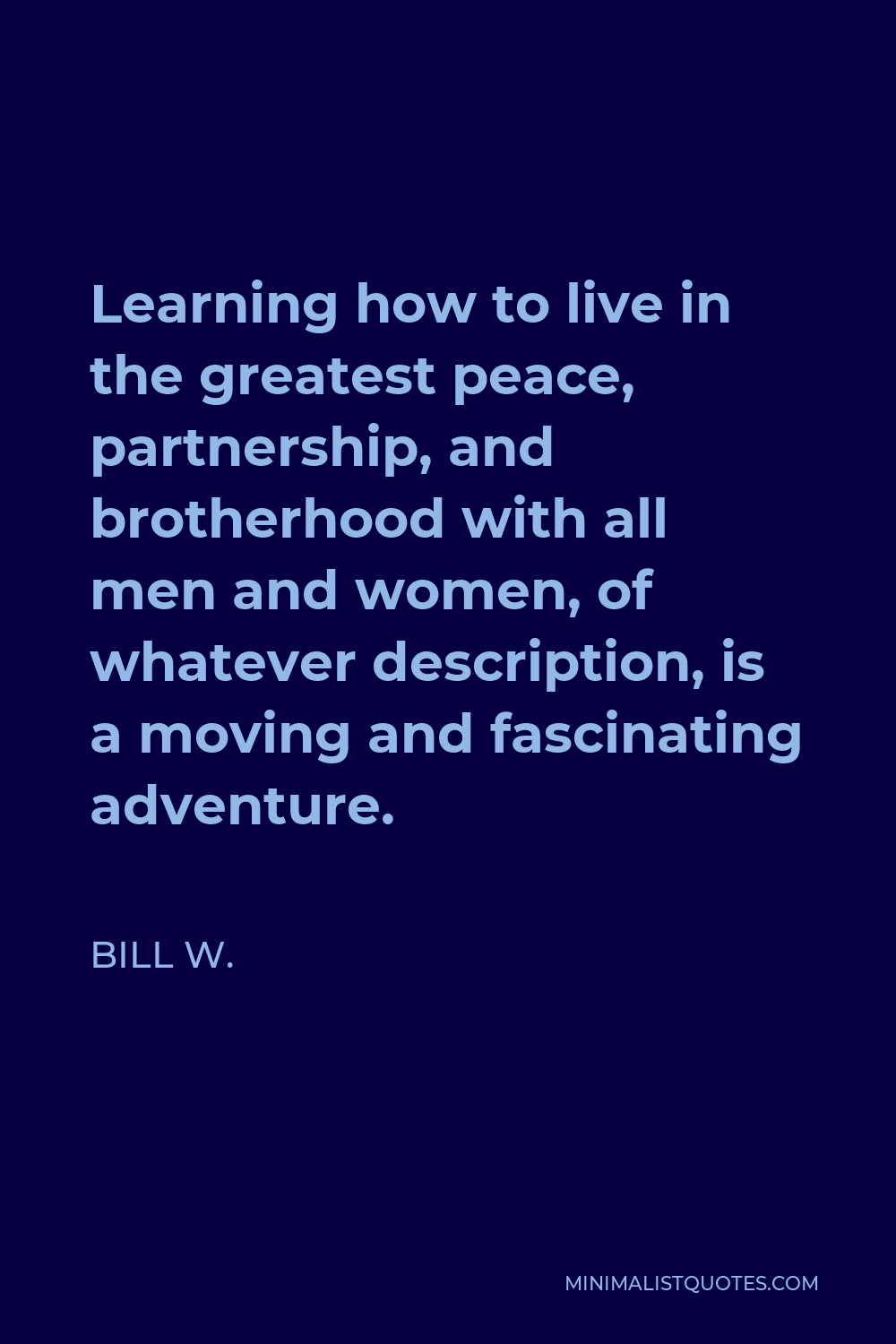 Bill W. Quote - Learning how to live in the greatest peace, partnership, and brotherhood with all men and women, of whatever description, is a moving and fascinating adventure.