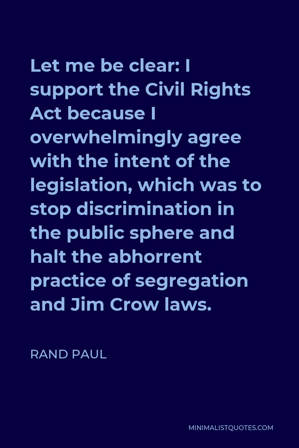 Rand Paul Quote - Let me be clear: I support the Civil Rights Act because I overwhelmingly agree with the intent of the legislation, which was to stop discrimination in the public sphere and halt the abhorrent practice of segregation and Jim Crow laws.