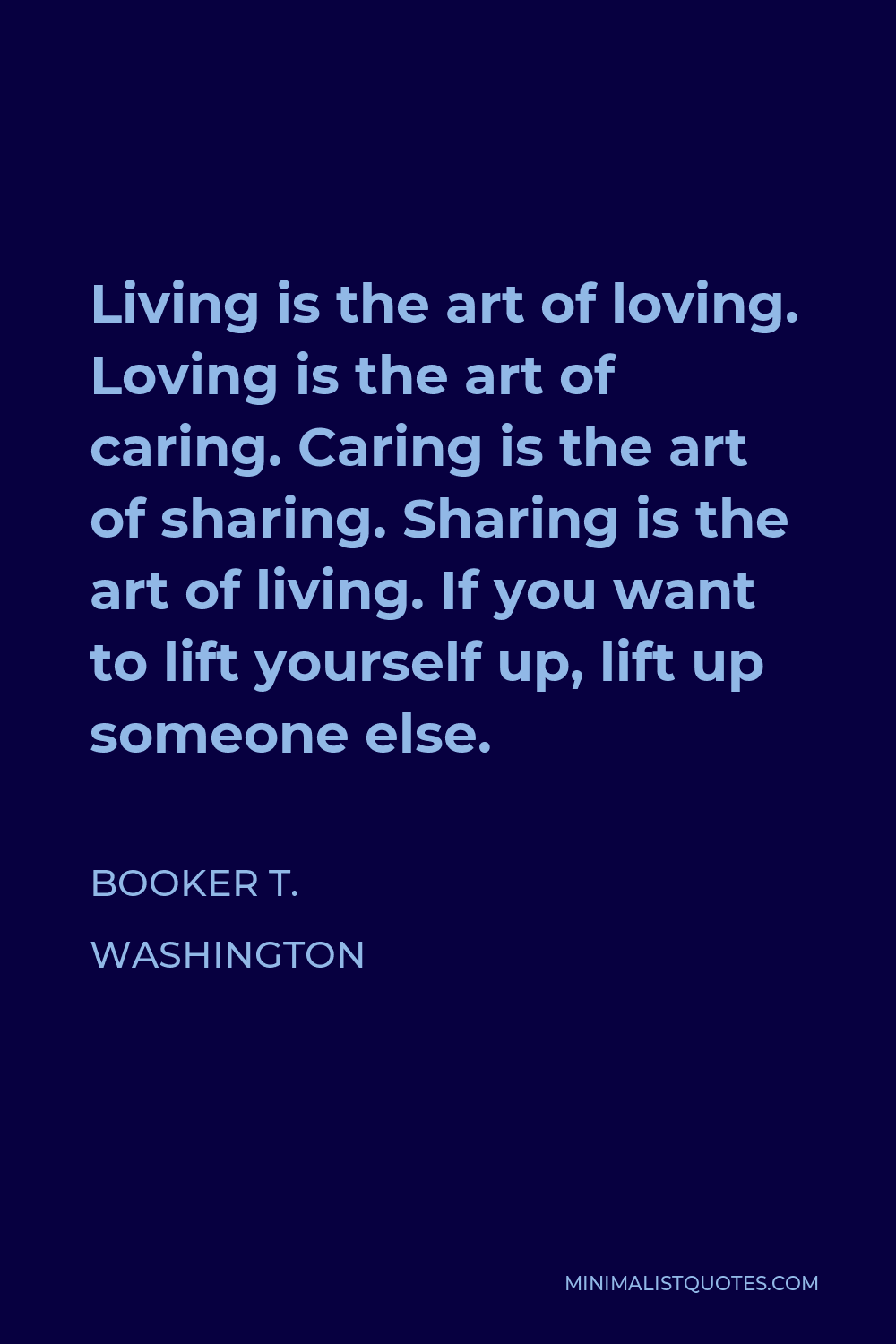 Booker T. Washington Quote - Living is the art of loving. Loving is the art of caring. Caring is the art of sharing. Sharing is the art of living. If you want to lift yourself up, lift up someone else.