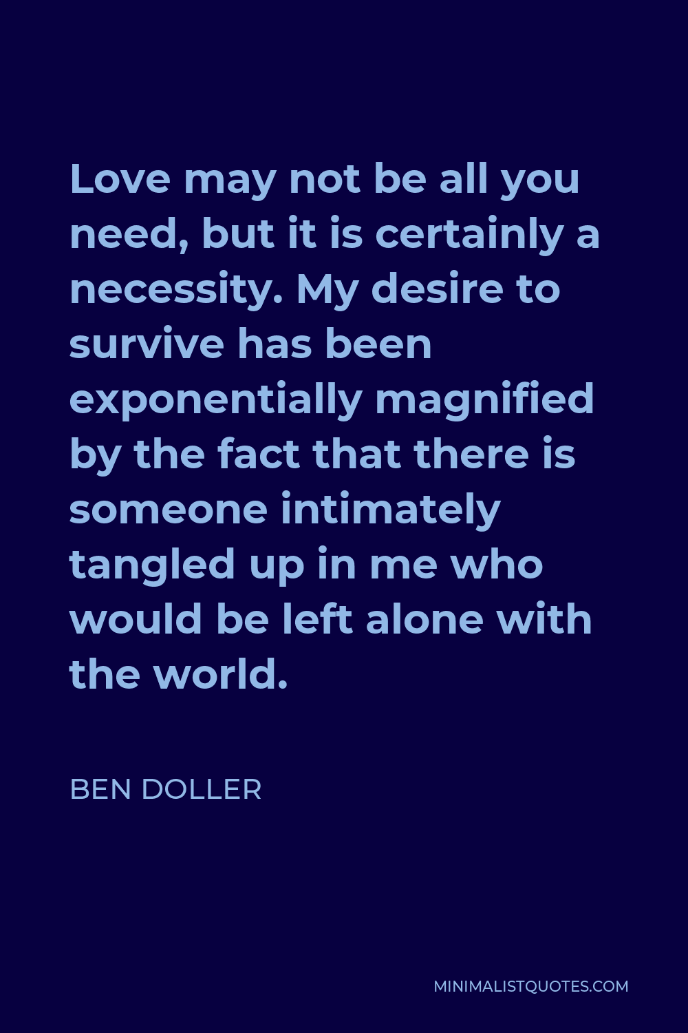 Ben Doller Quote - Love may not be all you need, but it is certainly a necessity. My desire to survive has been exponentially magnified by the fact that there is someone intimately tangled up in me who would be left alone with the world.