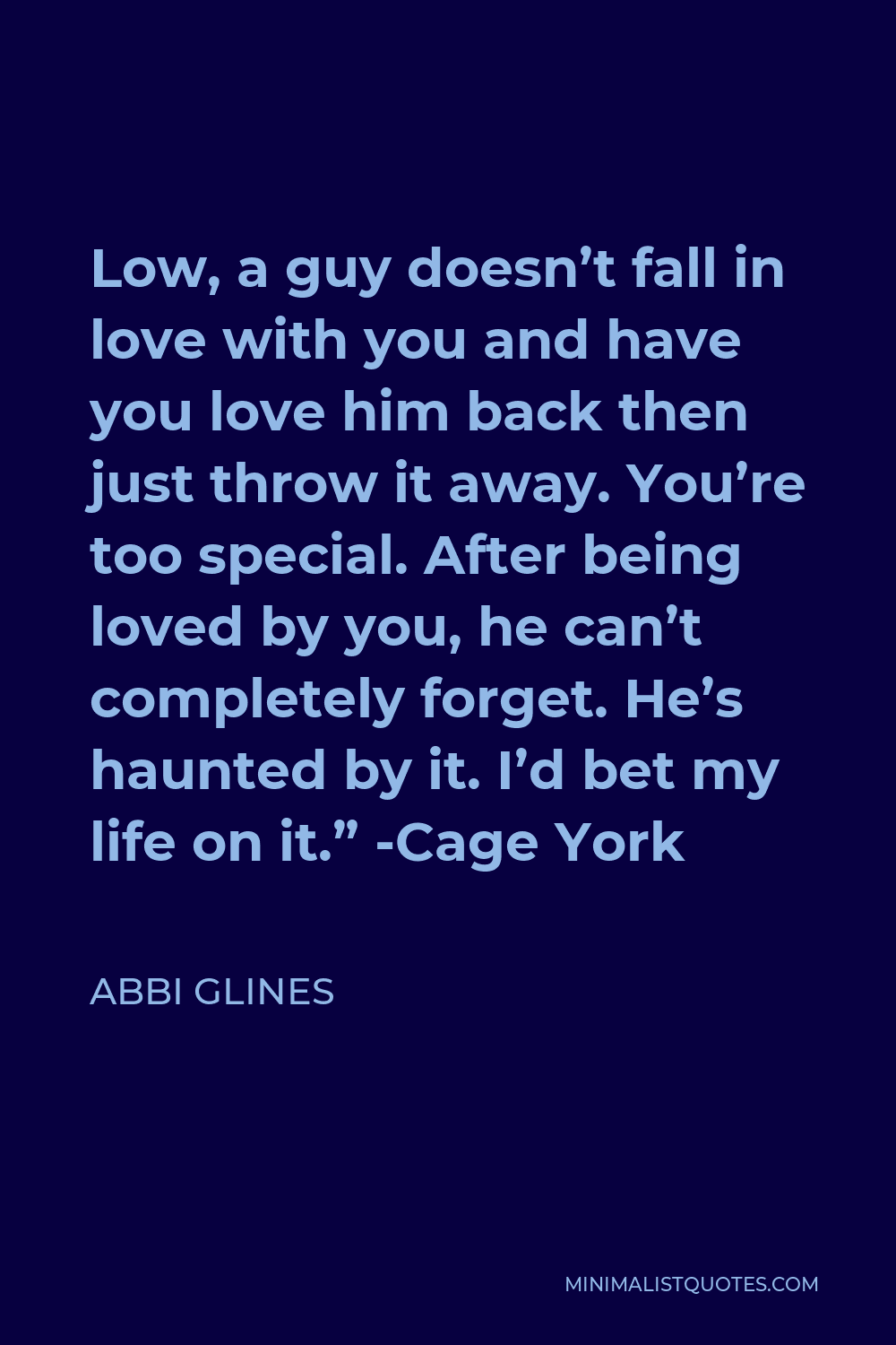 Abbi Glines Quote - Low, a guy doesn’t fall in love with you and have you love him back then just throw it away. You’re too special. After being loved by you, he can’t completely forget. He’s haunted by it. I’d bet my life on it.” -Cage York