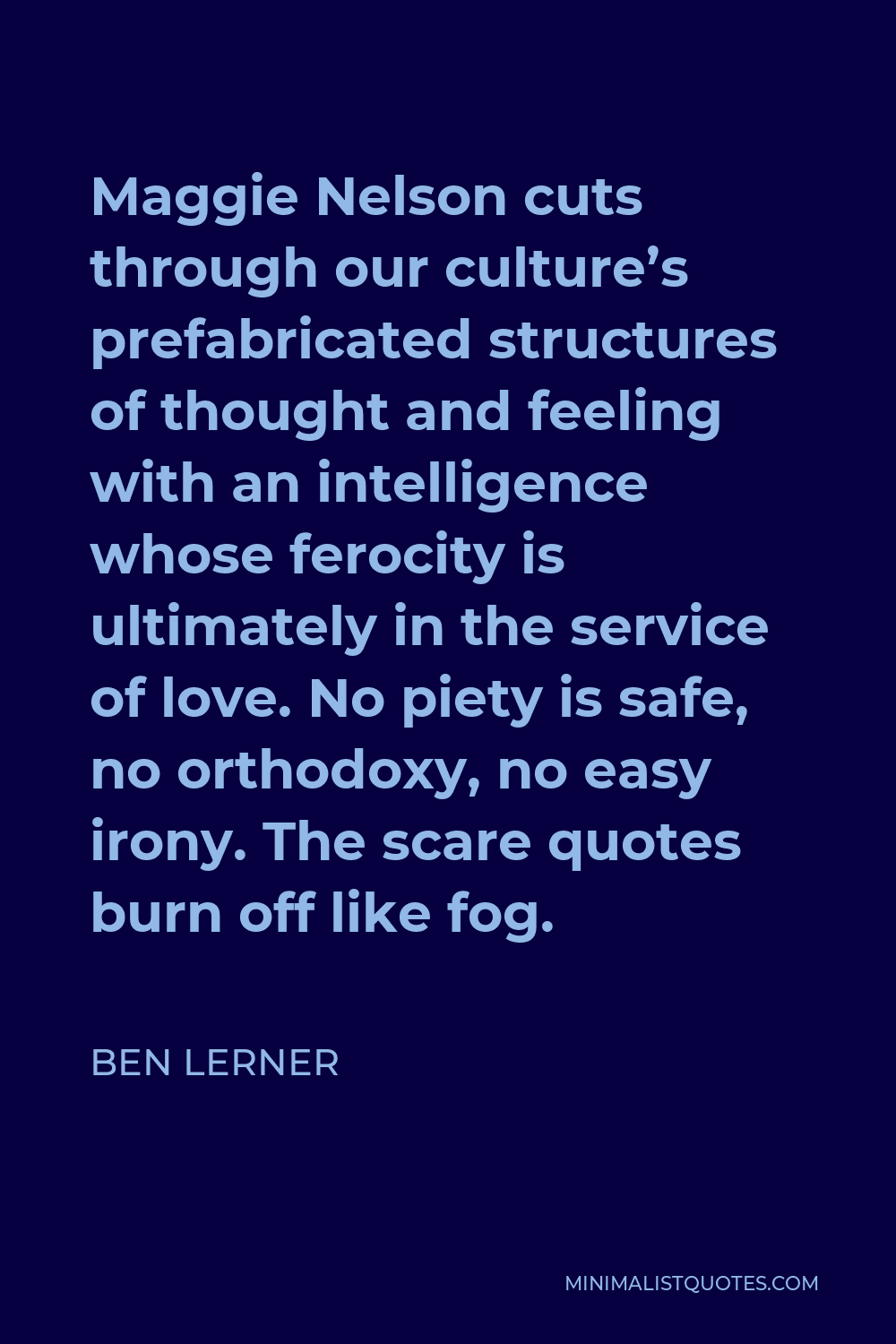 Ben Lerner Quote - Maggie Nelson cuts through our culture’s prefabricated structures of thought and feeling with an intelligence whose ferocity is ultimately in the service of love. No piety is safe, no orthodoxy, no easy irony. The scare quotes burn off like fog.