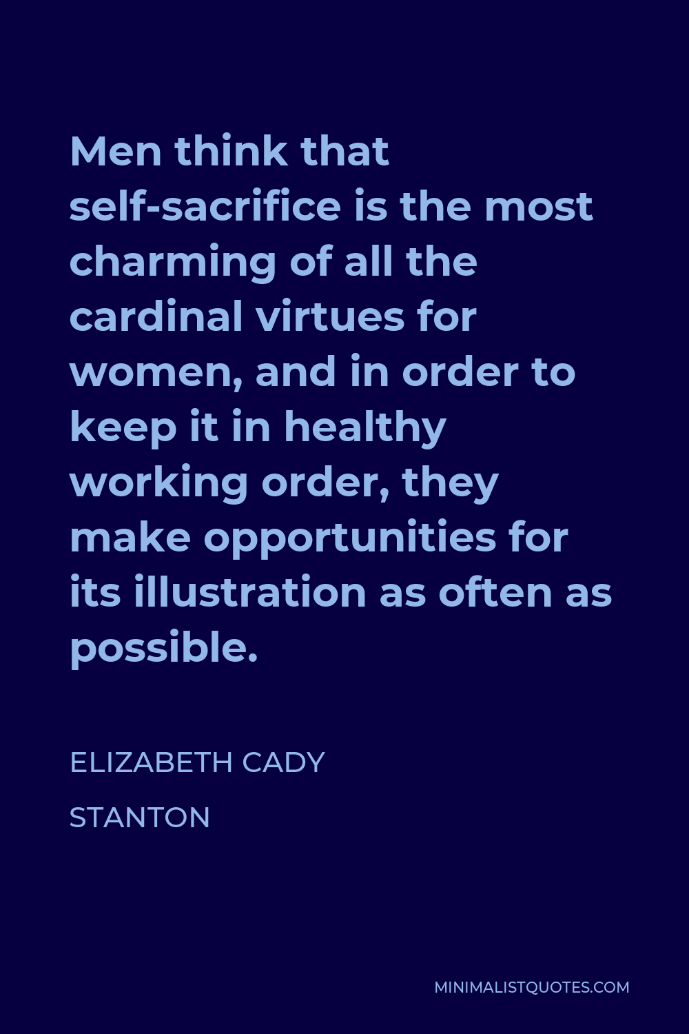 Elizabeth Cady Stanton Quote - Men think that self-sacrifice is the most charming of all the cardinal virtues for women, and in order to keep it in healthy working order, they make opportunities for its illustration as often as possible.