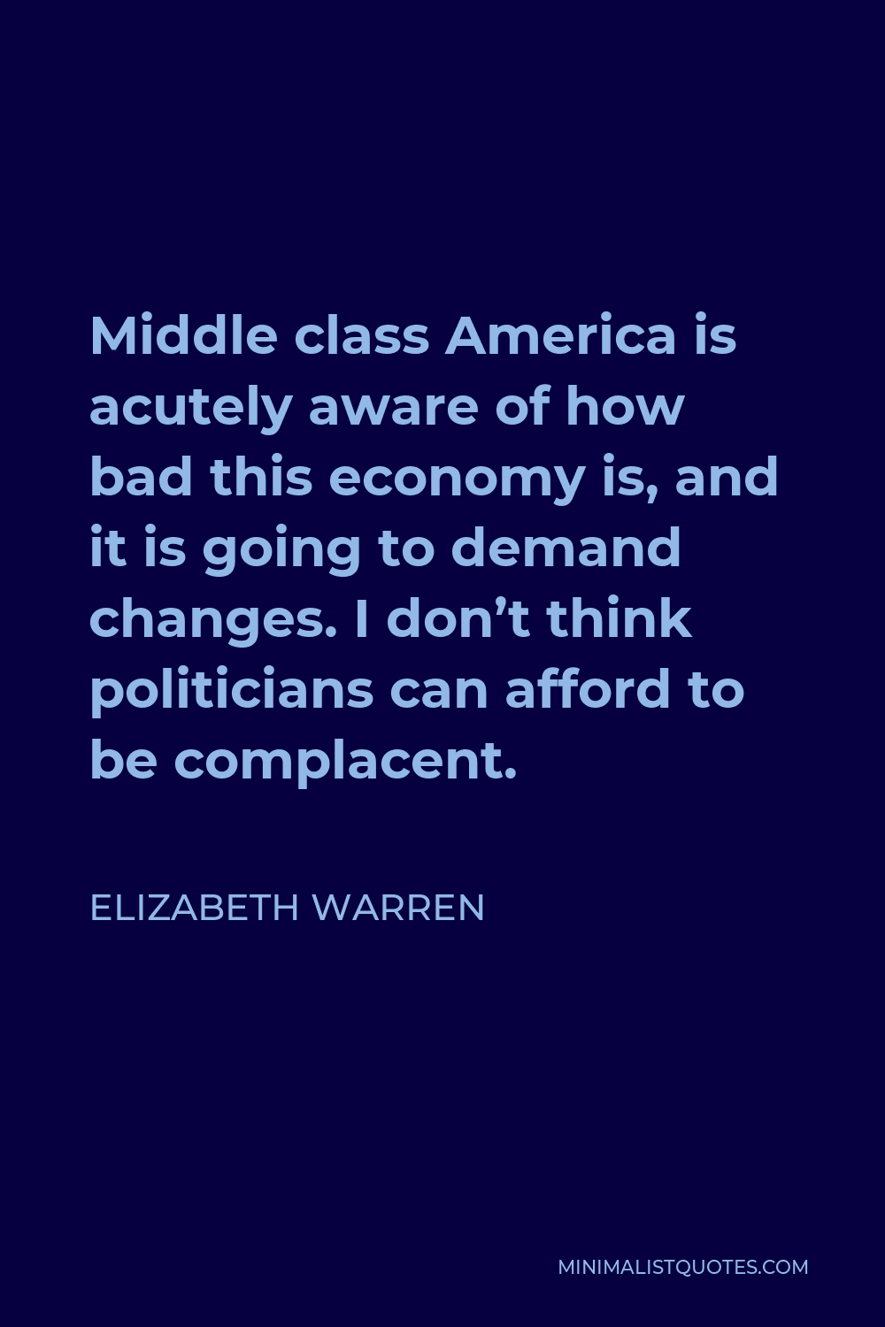 Elizabeth Warren Quote - Middle class America is acutely aware of how bad this economy is, and it is going to demand changes. I don’t think politicians can afford to be complacent.