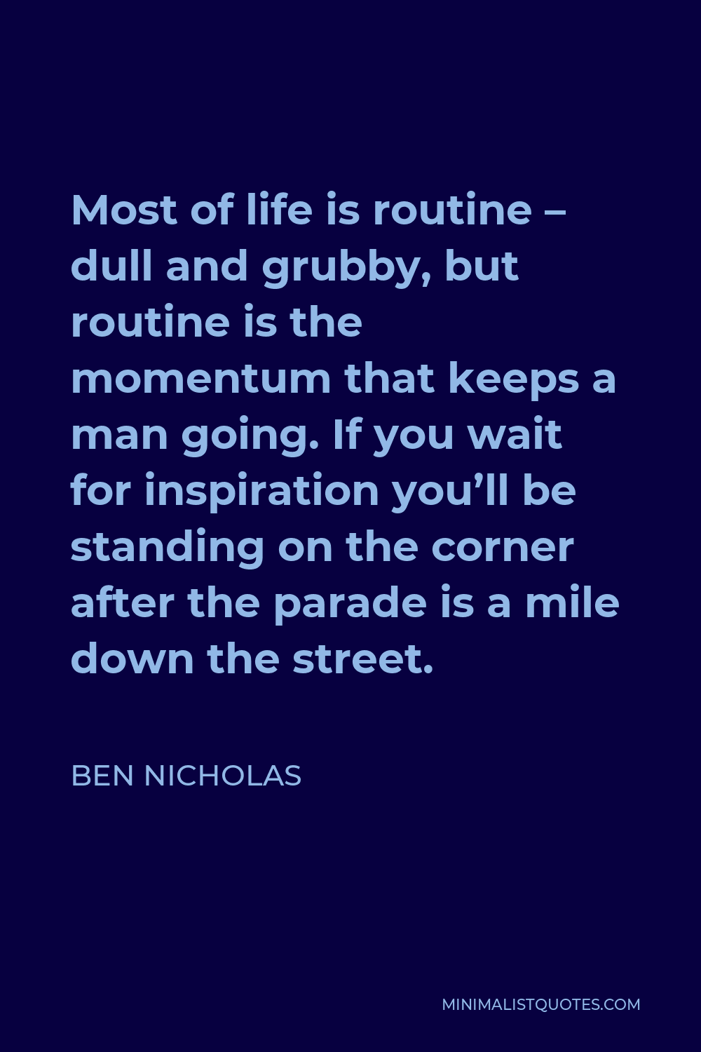 Ben Nicholas Quote - Most of life is routine – dull and grubby, but routine is the momentum that keeps a man going. If you wait for inspiration you’ll be standing on the corner after the parade is a mile down the street.