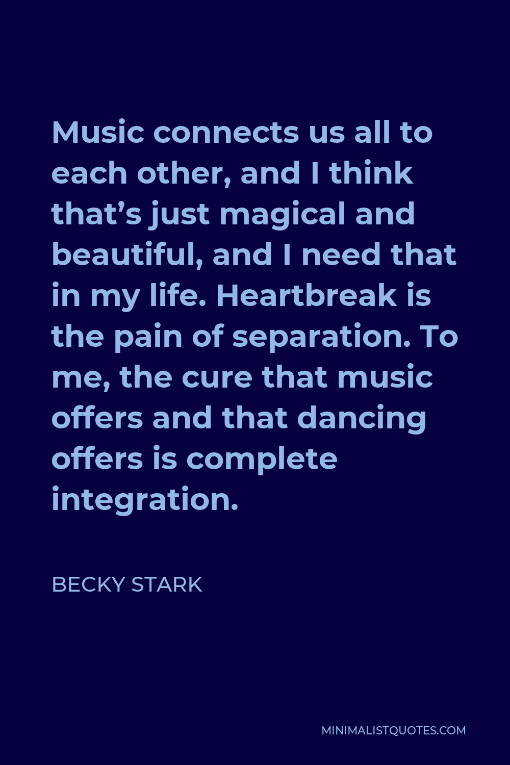 Becky Stark Quote - Music connects us all to each other, and I think that’s just magical and beautiful, and I need that in my life. Heartbreak is the pain of separation. To me, the cure that music offers and that dancing offers is complete integration.