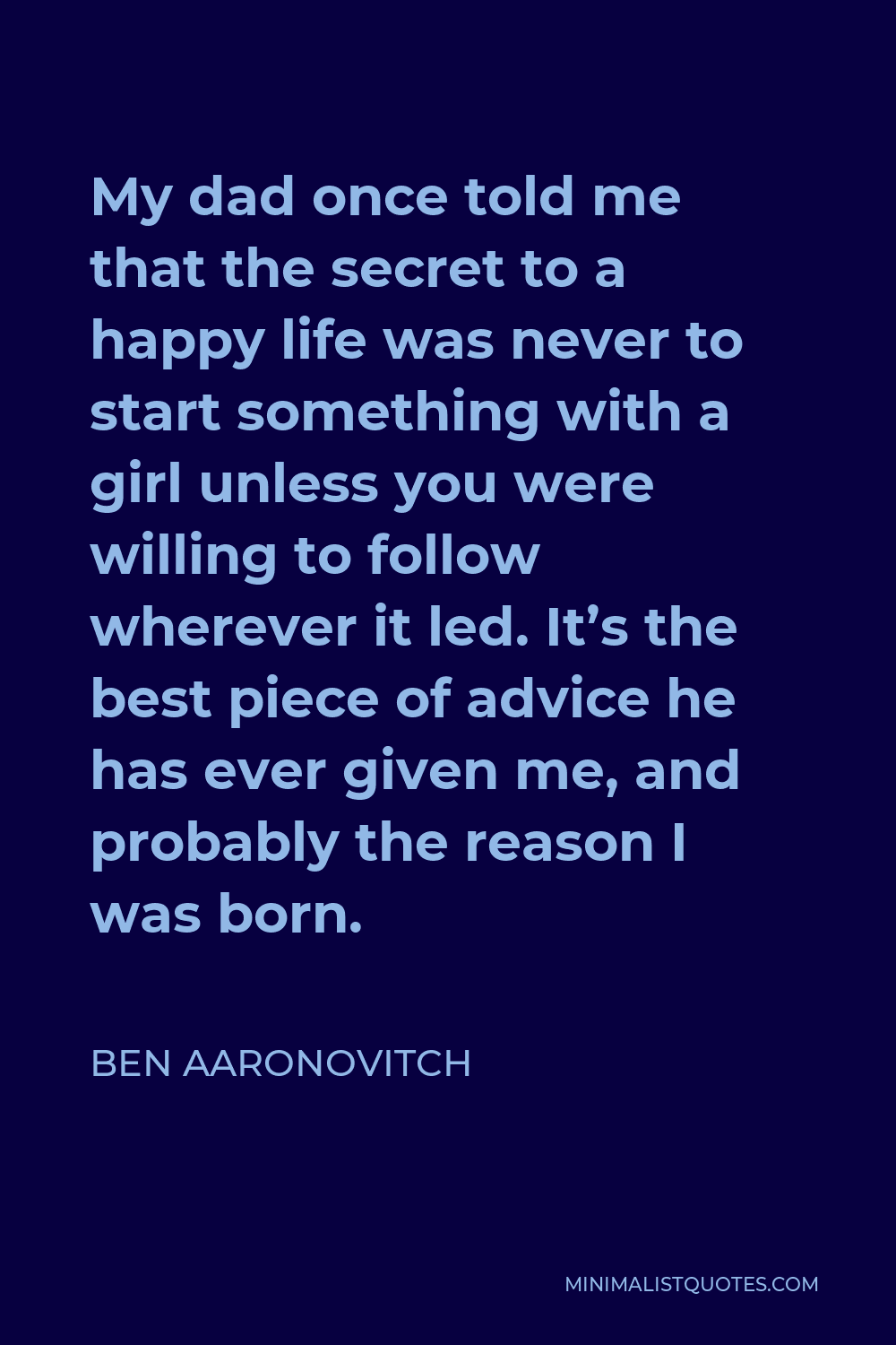 Ben Aaronovitch Quote - My dad once told me that the secret to a happy life was never to start something with a girl unless you were willing to follow wherever it led. It’s the best piece of advice he has ever given me, and probably the reason I was born.
