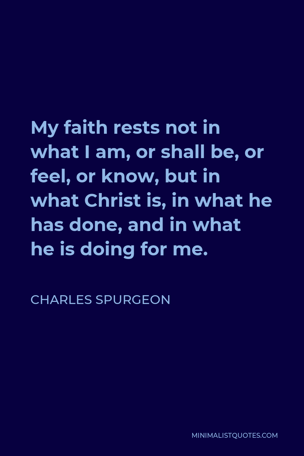 Charles Spurgeon Quote - My faith rests not in what I am, or shall be, or feel, or know, but in what Christ is, in what he has done, and in what he is doing for me.