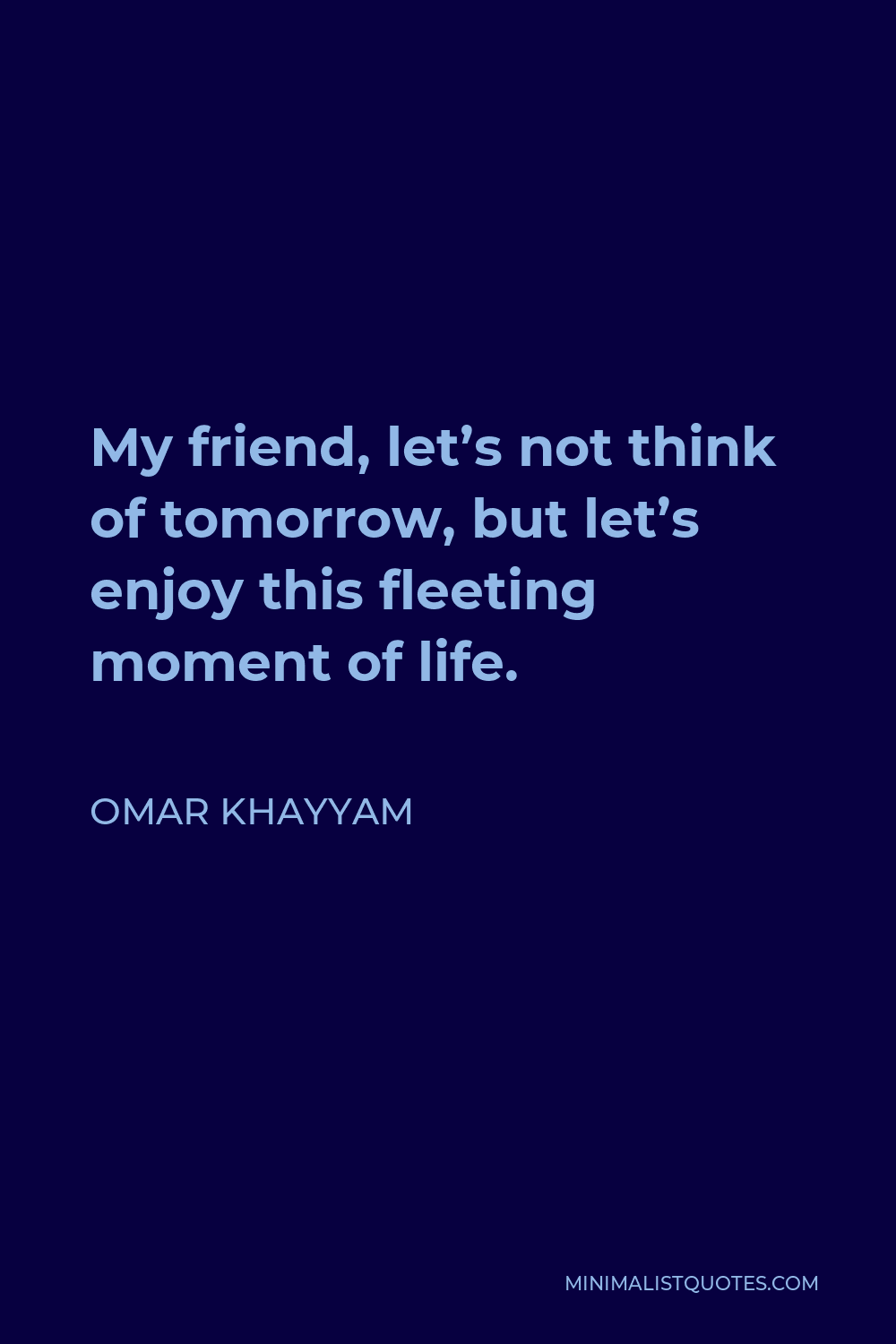 Omar Khayyam Quote - My friend, let’s not think of tomorrow, but let’s enjoy this fleeting moment of life.