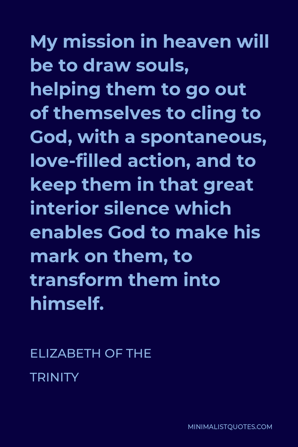 Elizabeth of the Trinity Quote - My mission in heaven will be to draw souls, helping them to go out of themselves to cling to God, with a spontaneous, love-filled action, and to keep them in that great interior silence which enables God to make his mark on them, to transform them into himself.