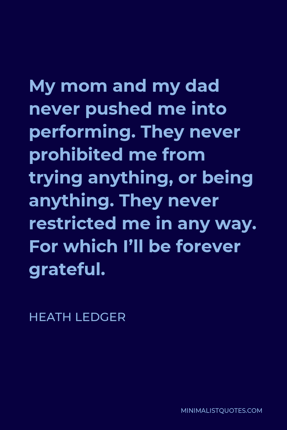 Heath Ledger Quote - My mom and my dad never pushed me into performing. They never prohibited me from trying anything, or being anything. They never restricted me in any way. For which I’ll be forever grateful.