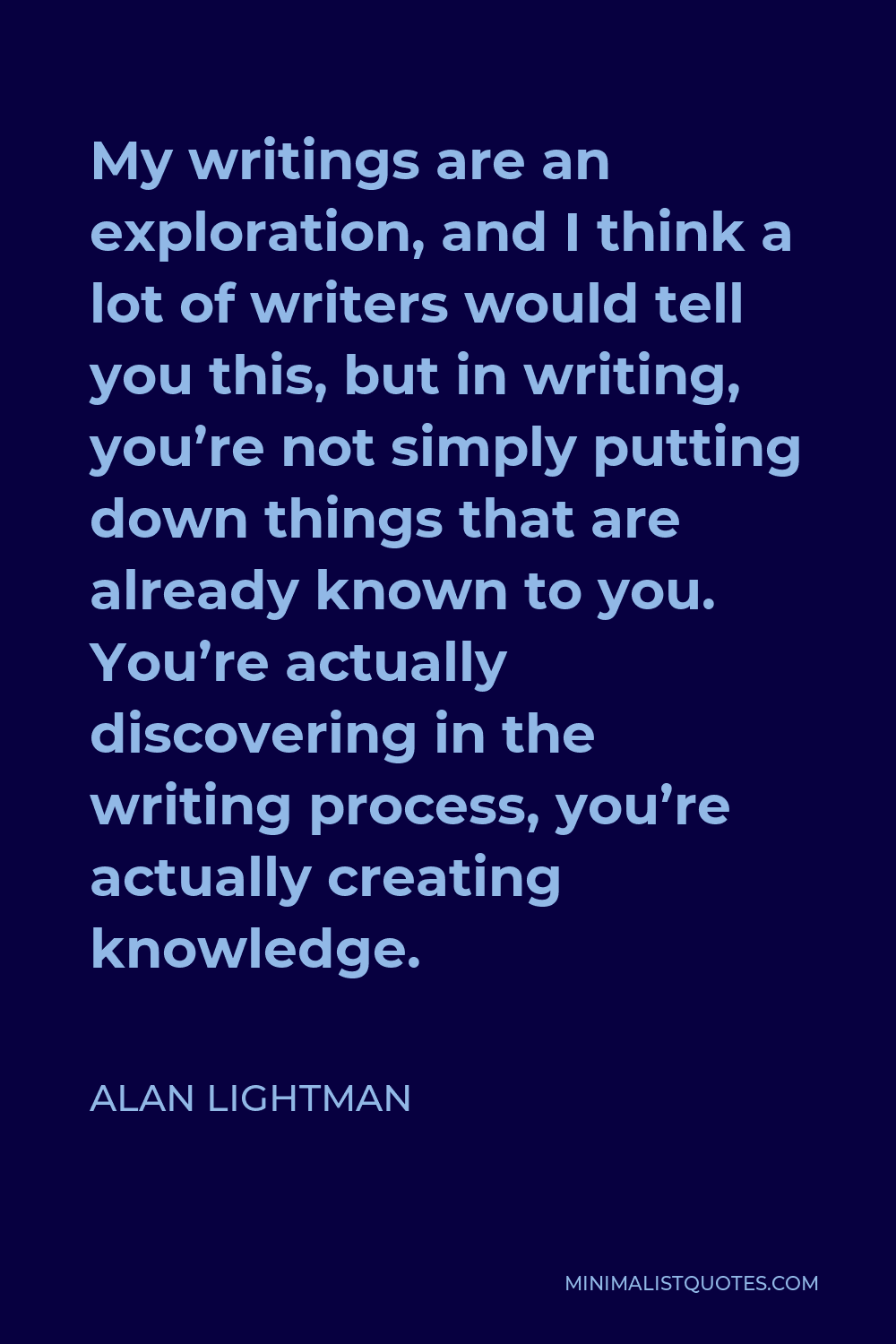 Alan Lightman Quote - My writings are an exploration, and I think a lot of writers would tell you this, but in writing, you’re not simply putting down things that are already known to you. You’re actually discovering in the writing process, you’re actually creating knowledge.