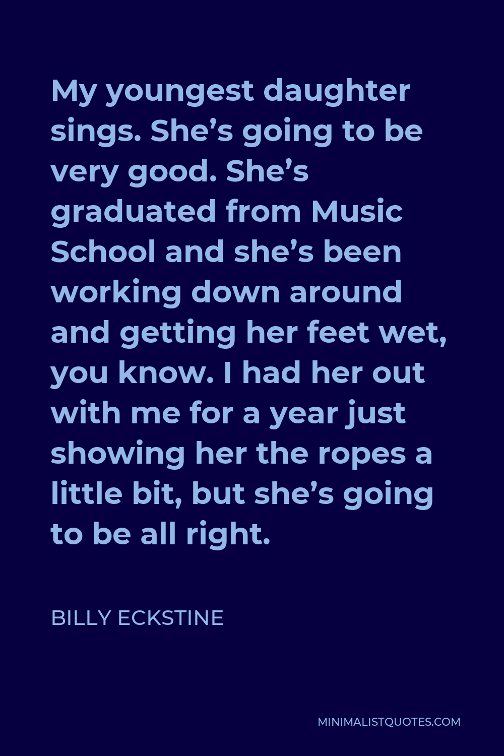 Billy Eckstine Quote - My youngest daughter sings. She’s going to be very good. She’s graduated from Music School and she’s been working down around and getting her feet wet, you know. I had her out with me for a year just showing her the ropes a little bit, but she’s going to be all right.