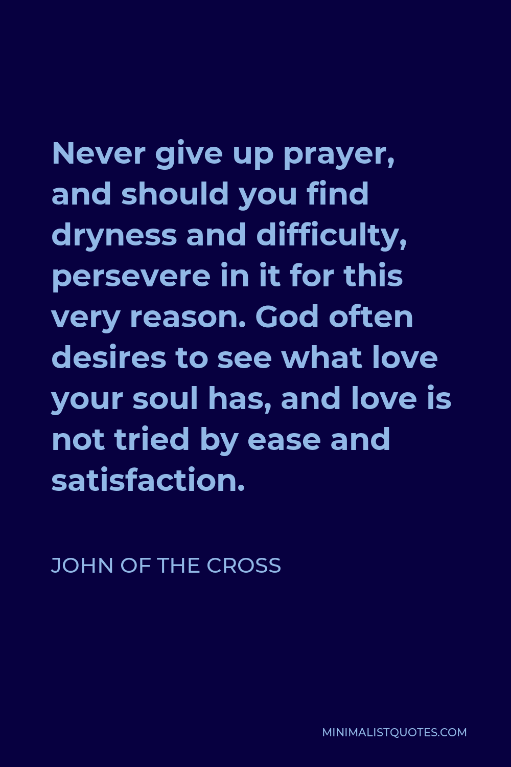John of the Cross Quote - Never give up prayer, and should you find dryness and difficulty, persevere in it for this very reason. God often desires to see what love your soul has, and love is not tried by ease and satisfaction.
