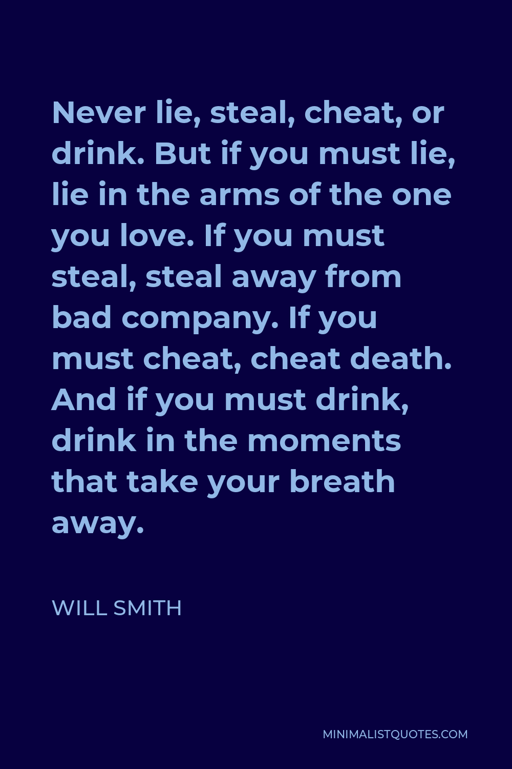 Will Smith Quote - Never lie, steal, cheat, or drink. But if you must lie, lie in the arms of the one you love. If you must steal, steal away from bad company. If you must cheat, cheat death. And if you must drink, drink in the moments that take your breath away.