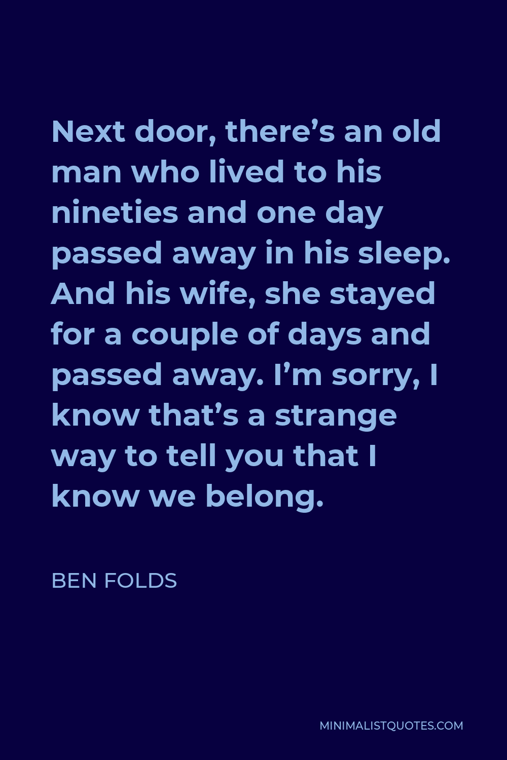 Ben Folds Quote - Next door, there’s an old man who lived to his nineties and one day passed away in his sleep. And his wife, she stayed for a couple of days and passed away. I’m sorry, I know that’s a strange way to tell you that I know we belong.