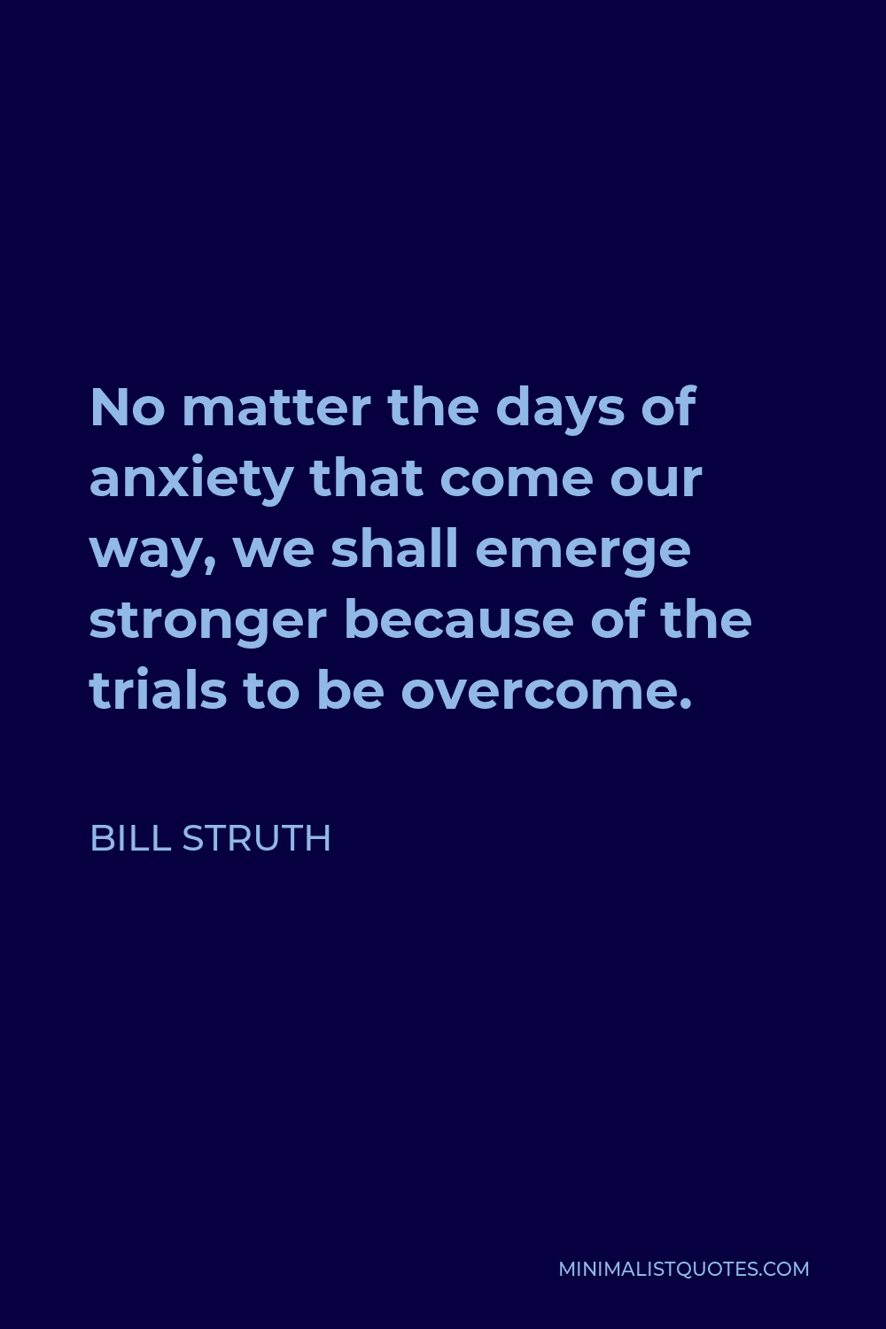 Bill Struth Quote - No matter the days of anxiety that come our way, we shall emerge stronger because of the trials to be overcome.