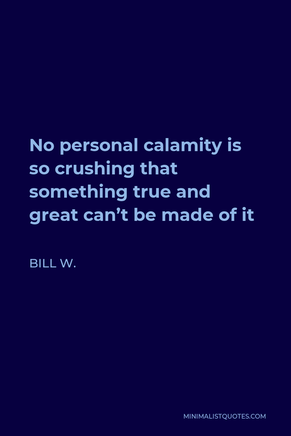 Bill W. Quote - No personal calamity is so crushing that something true and great can’t be made of it