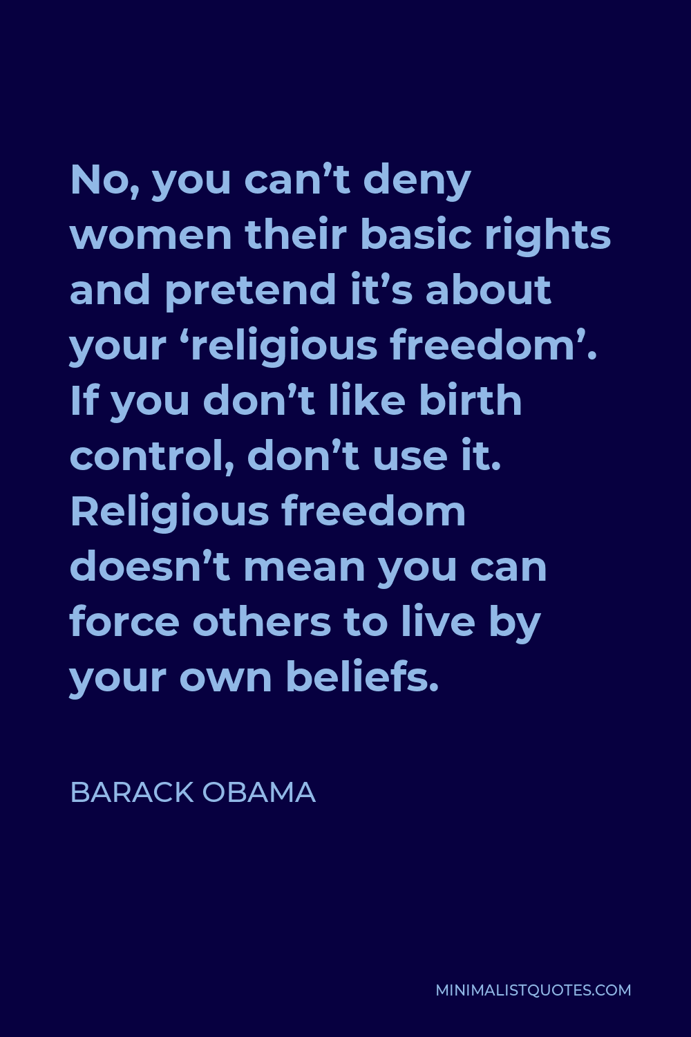 Barack Obama Quote - No, you can’t deny women their basic rights and pretend it’s about your ‘religious freedom’. If you don’t like birth control, don’t use it. Religious freedom doesn’t mean you can force others to live by your own beliefs.