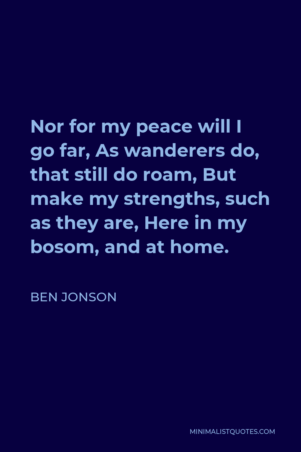 Ben Jonson Quote - Nor for my peace will I go far, As wanderers do, that still do roam, But make my strengths, such as they are, Here in my bosom, and at home.