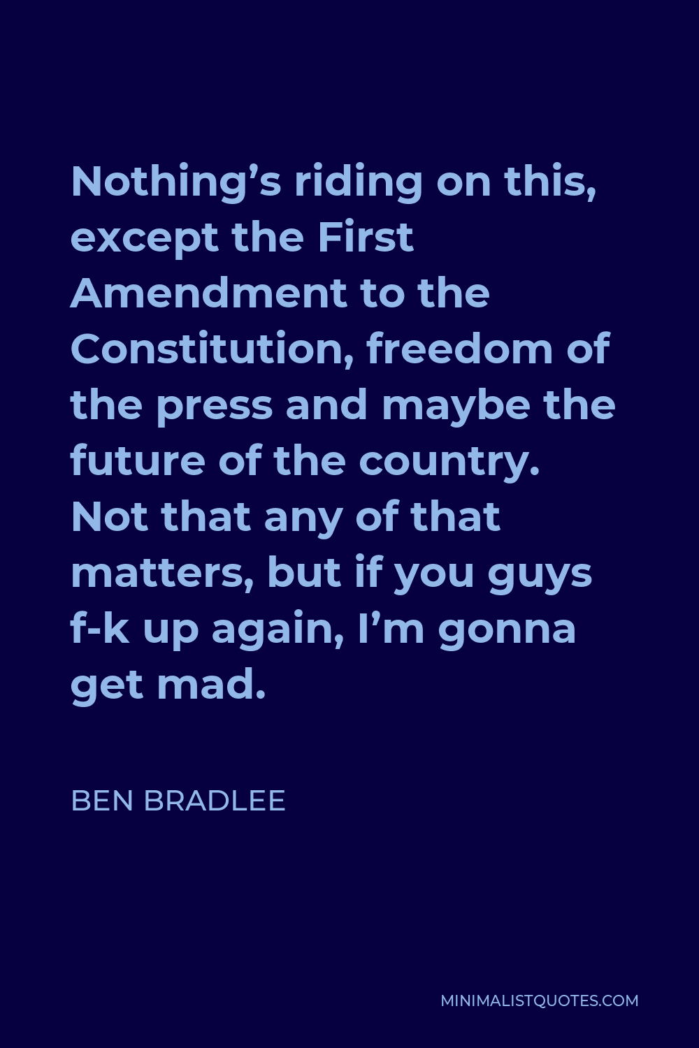 Ben Bradlee Quote - Nothing’s riding on this, except the First Amendment to the Constitution, freedom of the press and maybe the future of the country. Not that any of that matters, but if you guys f-k up again, I’m gonna get mad.