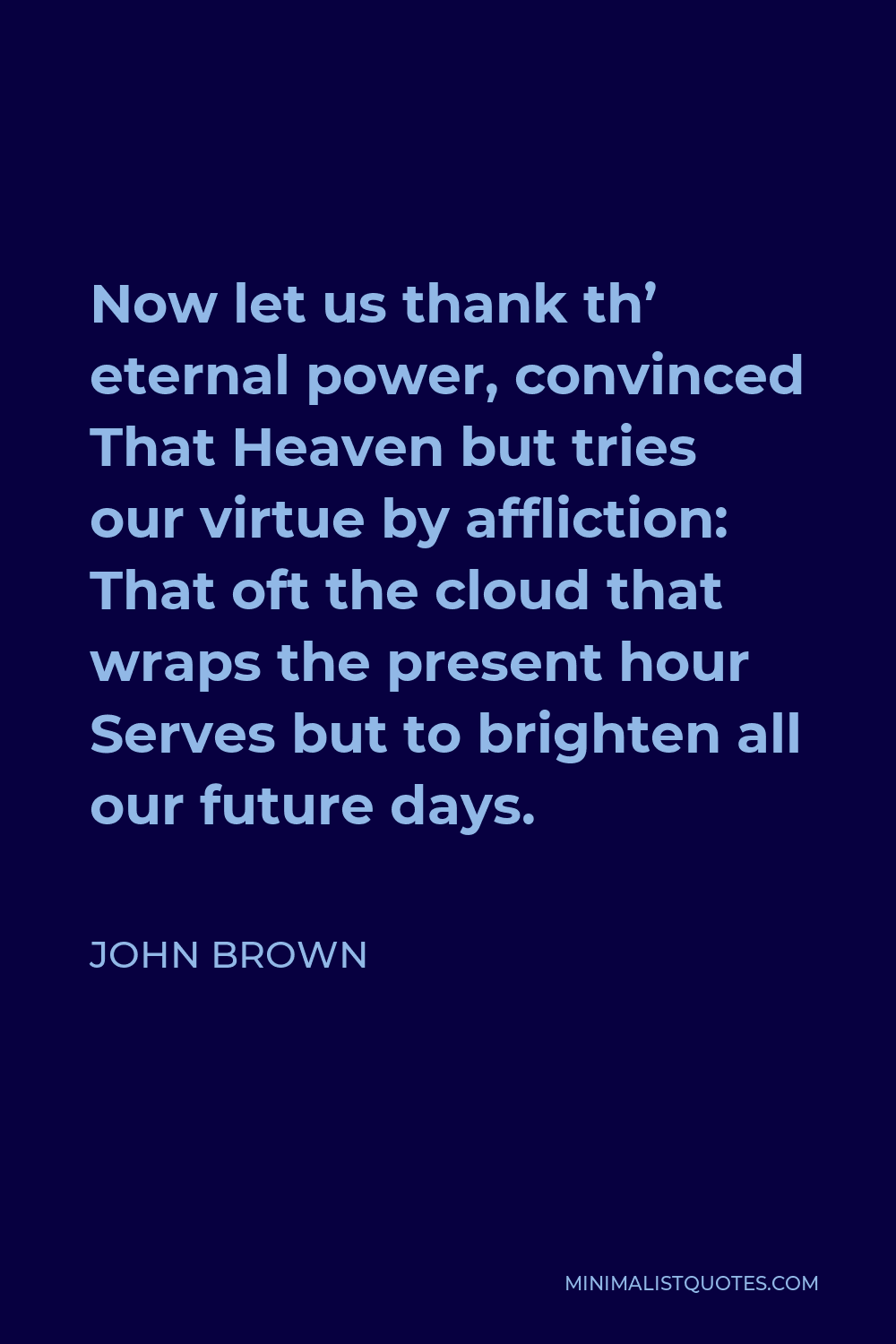 John Brown Quote - Now let us thank th’ eternal power, convinced That Heaven but tries our virtue by affliction: That oft the cloud that wraps the present hour Serves but to brighten all our future days.