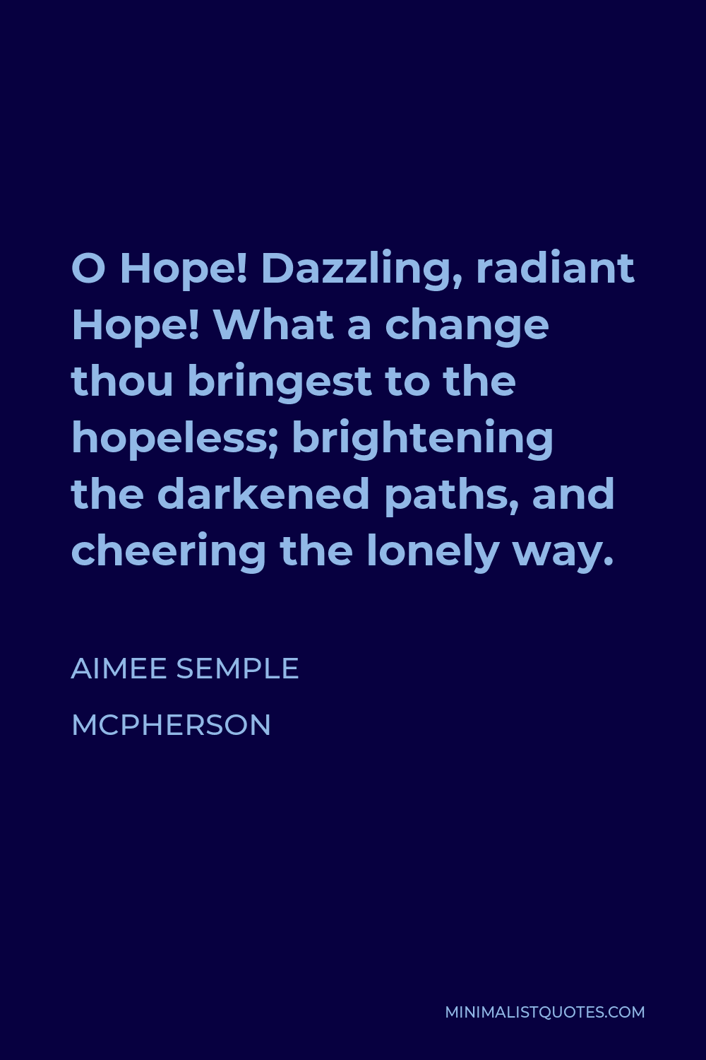 Aimee Semple McPherson Quote - O Hope! Dazzling, radiant Hope! What a change thou bringest to the hopeless; brightening the darkened paths, and cheering the lonely way.