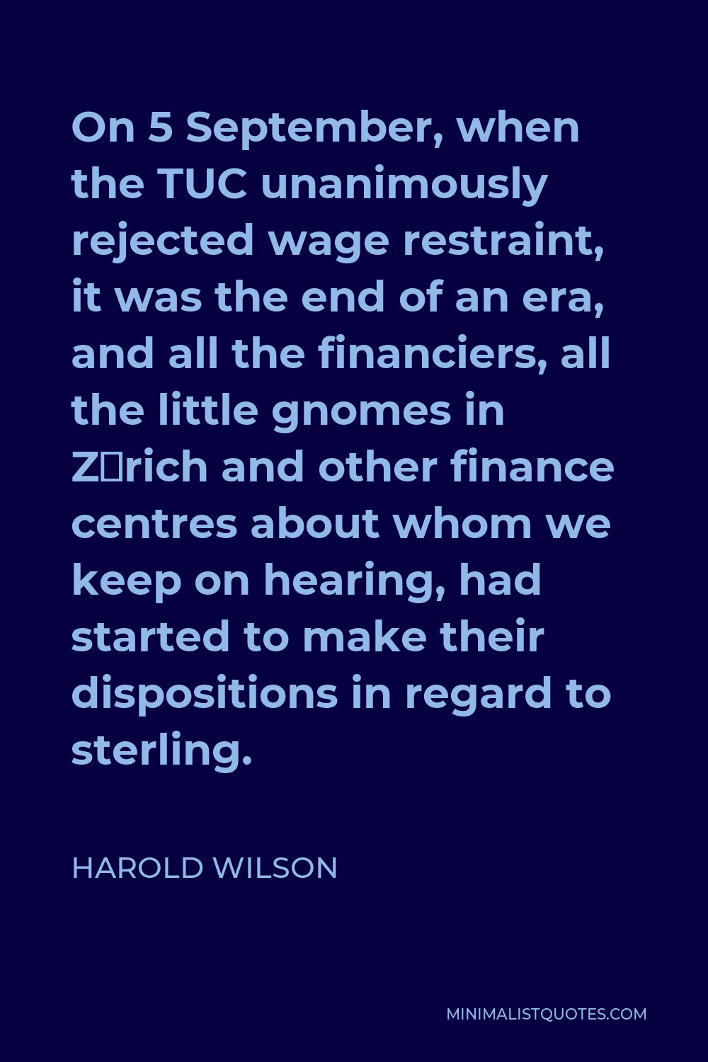 Harold Wilson Quote - On 5 September, when the TUC unanimously rejected wage restraint, it was the end of an era, and all the financiers, all the little gnomes in Zürich and other finance centres about whom we keep on hearing, had started to make their dispositions in regard to sterling.