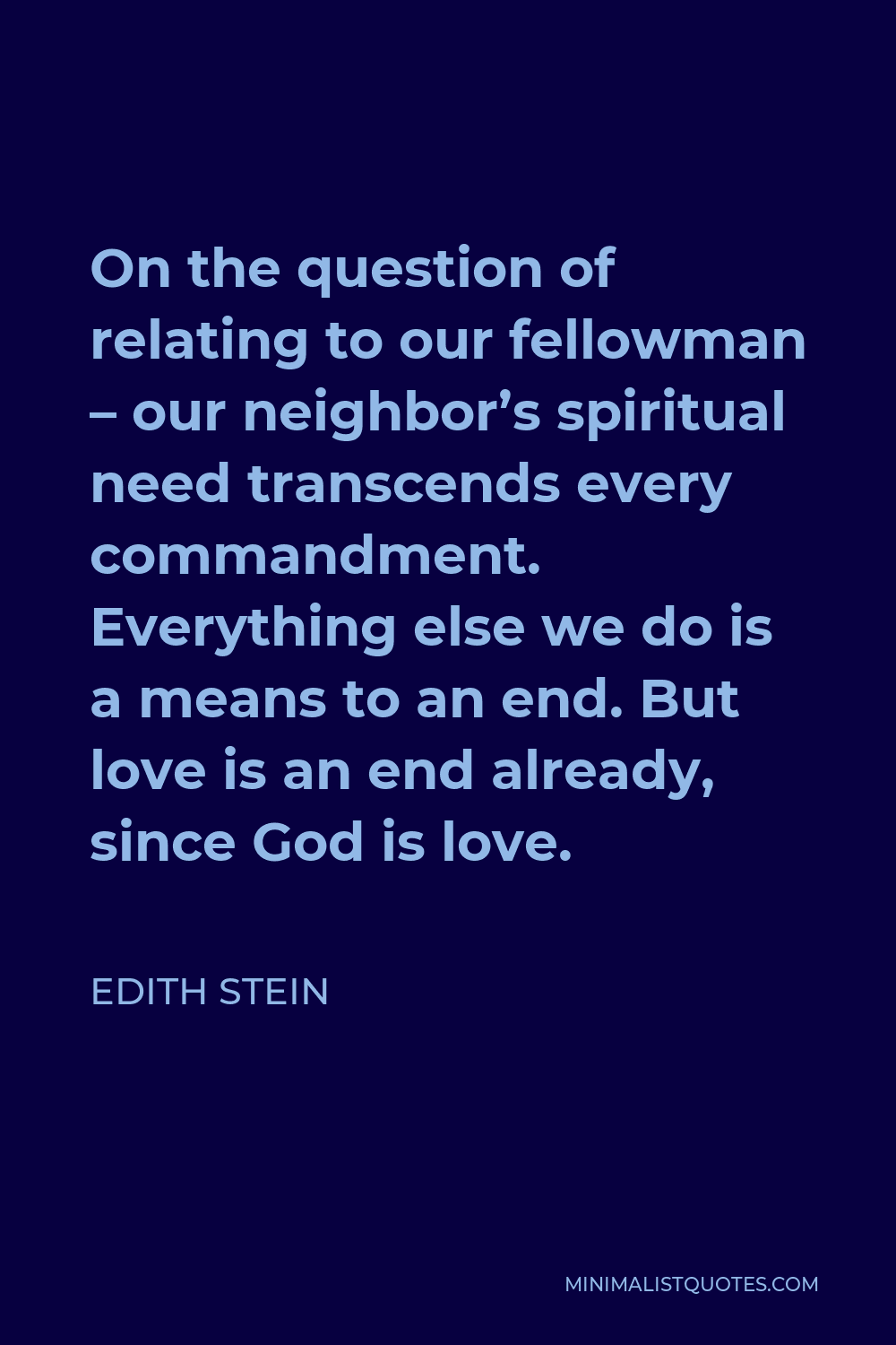 Edith Stein Quote - On the question of relating to our fellowman – our neighbor’s spiritual need transcends every commandment. Everything else we do is a means to an end. But love is an end already, since God is love.