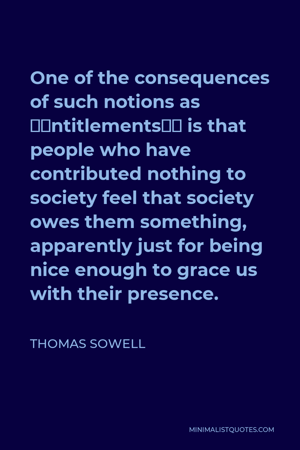 Thomas Sowell Quote - One of the consequences of such notions as ‘entitlements’ is that people who have contributed nothing to society feel that society owes them something, apparently just for being nice enough to grace us with their presence.