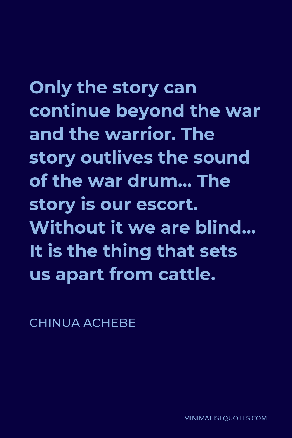 Chinua Achebe Quote - Only the story can continue beyond the war and the warrior. The story outlives the sound of the war drum… The story is our escort. Without it we are blind… It is the thing that sets us apart from cattle.