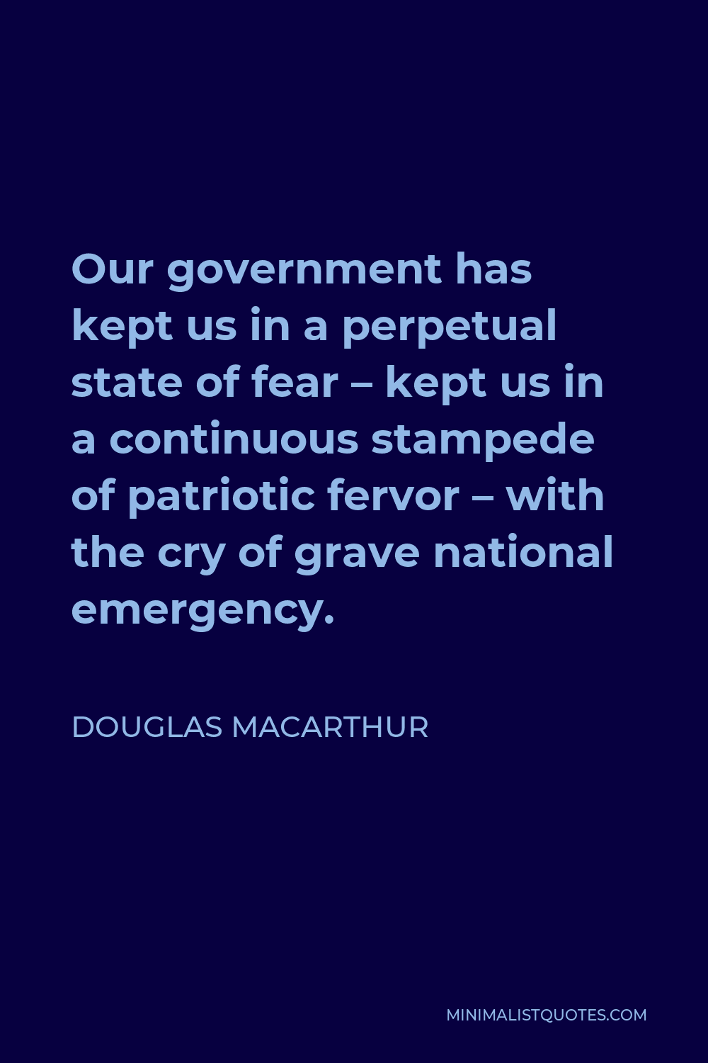 Douglas MacArthur Quote - Our government has kept us in a perpetual state of fear – kept us in a continuous stampede of patriotic fervor – with the cry of grave national emergency.