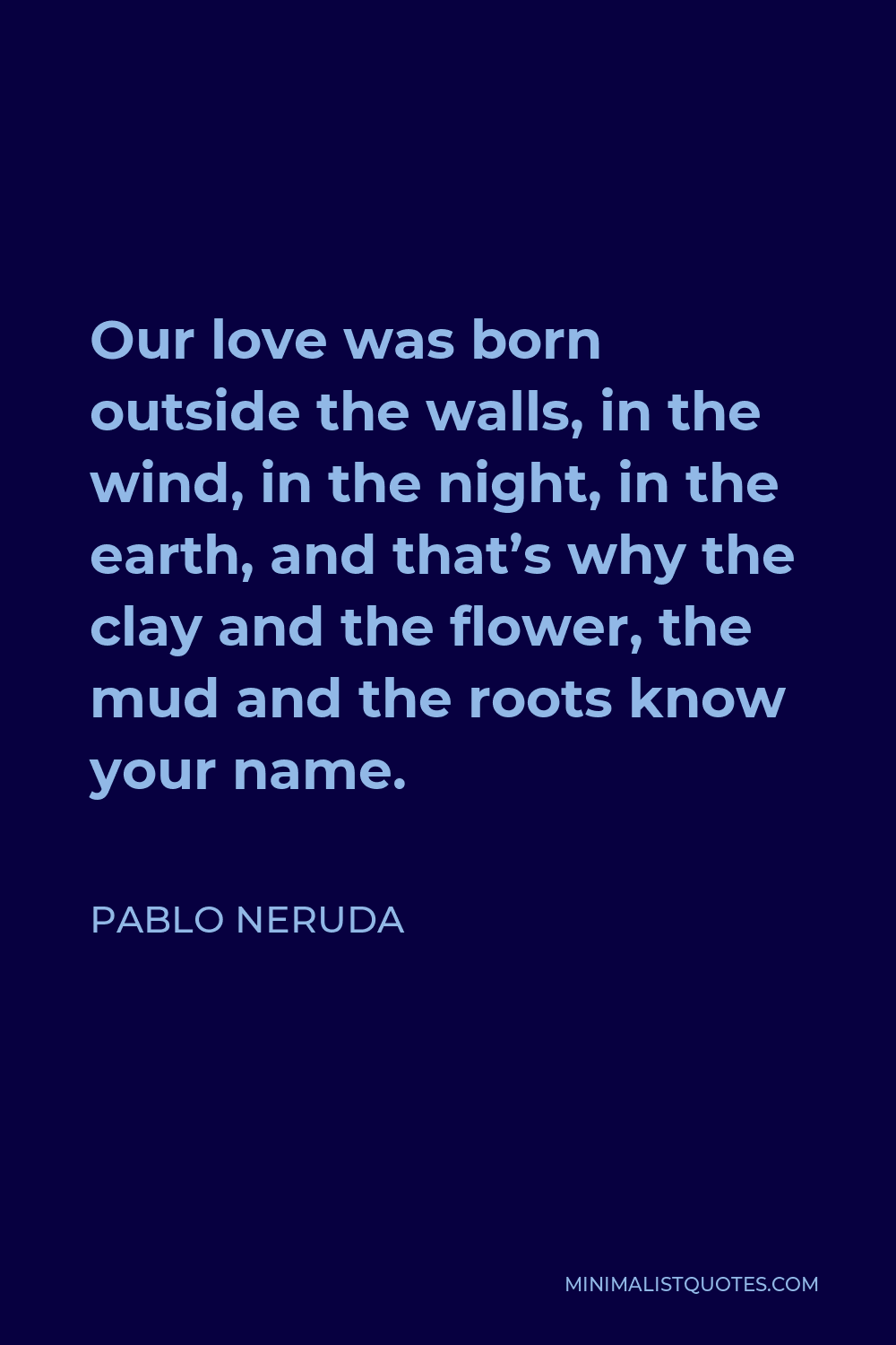 Pablo Neruda Quote - Our love was born outside the walls, in the wind, in the night, in the earth, and that’s why the clay and the flower, the mud and the roots know your name.