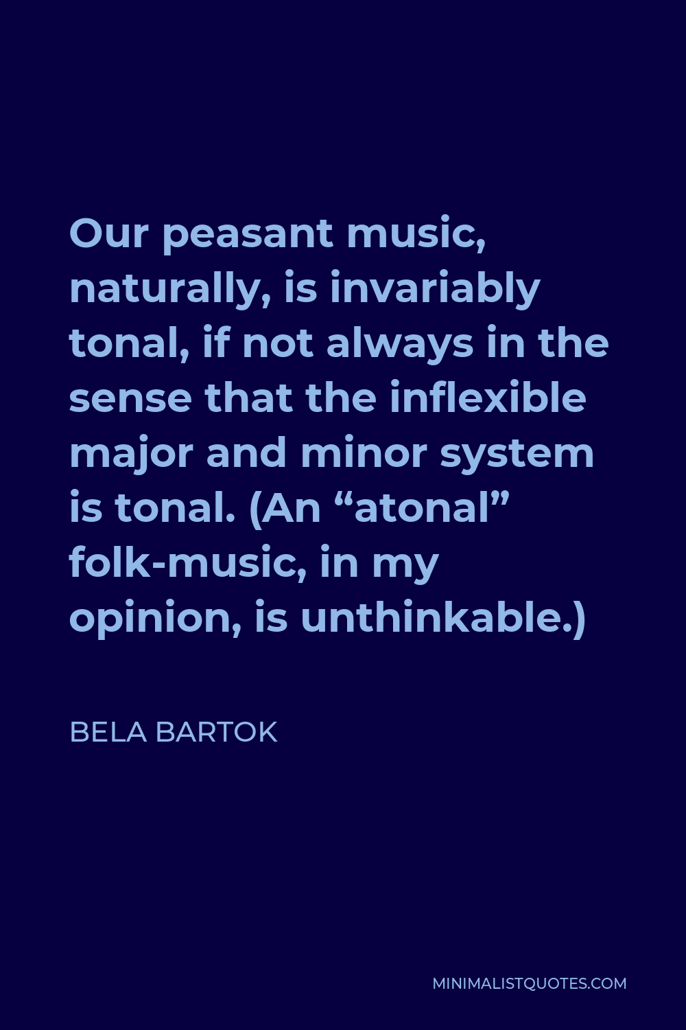 Bela Bartok Quote - Our peasant music, naturally, is invariably tonal, if not always in the sense that the inflexible major and minor system is tonal. (An “atonal” folk-music, in my opinion, is unthinkable.)