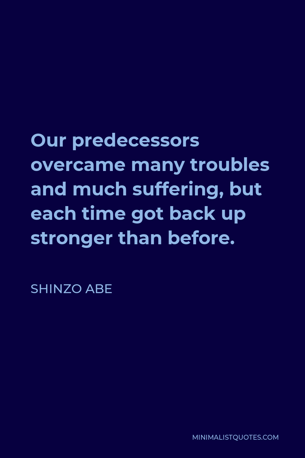 Shinzo Abe Quote - Our predecessors overcame many troubles and much suffering, but each time got back up stronger than before.